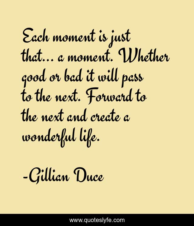 Each moment is just that... a moment. Whether good or bad it will pass to the next. Forward to the next and create a wonderful life.