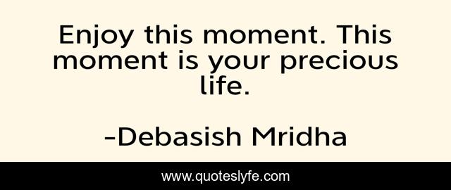 Enjoy this moment. This moment is your precious life.