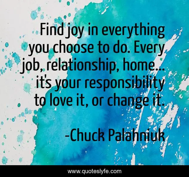 Find joy in everything you choose to do. Every job, relationship, home… it's your responsibility to love it, or change it.