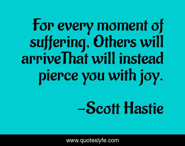 For every moment of suffering, Others will arriveThat will instead pierce you with joy.