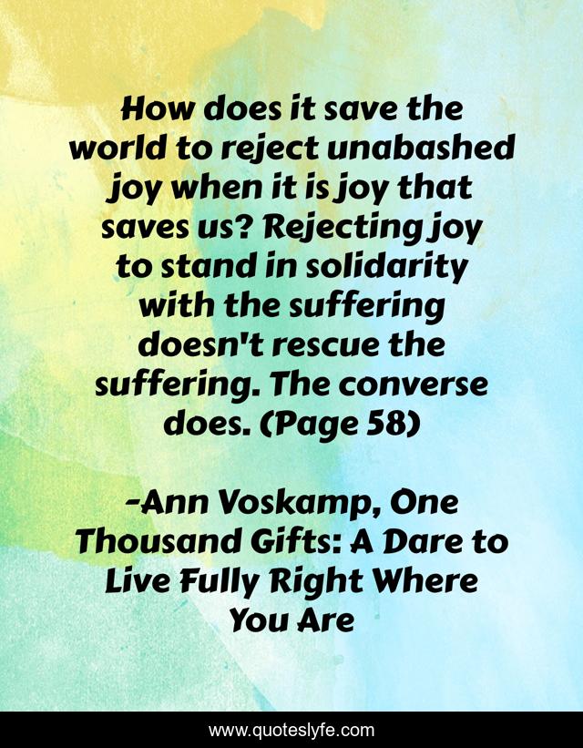 How does it save the world to reject unabashed joy when it is joy that saves us? Rejecting joy to stand in solidarity with the suffering doesn't rescue the suffering. The converse does. (Page 58)