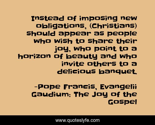 Instead of imposing new obligations, (Christians) should appear as people who wish to share their joy, who point to a horizon of beauty and who invite others to a delicious banquet.