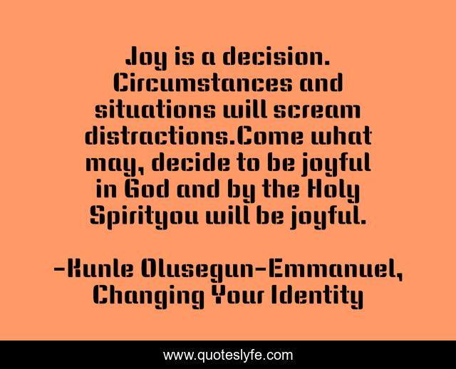 Joy is a decision. Circumstances and situations will scream distractions.Come what may, decide to be joyful in God and by the Holy Spirityou will be joyful.
