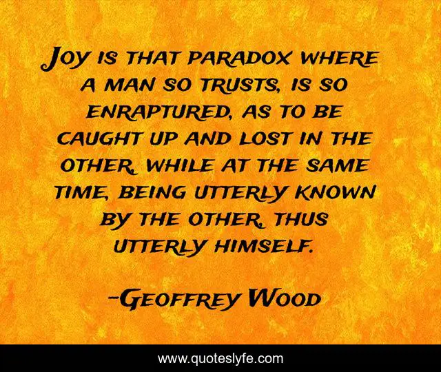 Joy is that paradox where a man so trusts, is so enraptured, as to be caught up and lost in the other, while at the same time, being utterly known by the other, thus utterly himself.