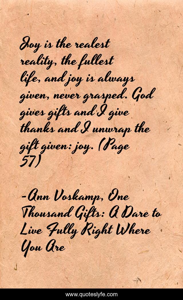 Joy is the realest reality, the fullest life, and joy is always given, never grasped. God gives gifts and I give thanks and I unwrap the gift given: joy. (Page 57)