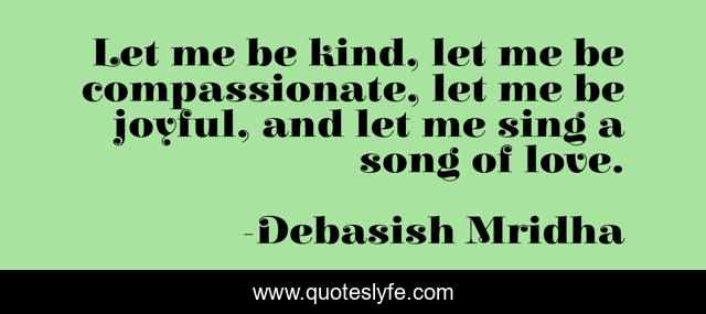 Let me be kind, let me be compassionate, let me be joyful, and let me sing a song of love.