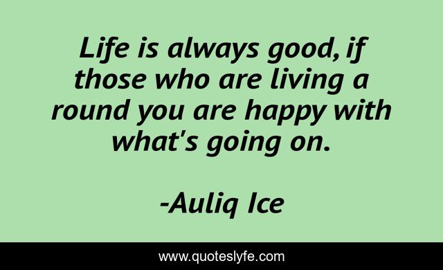 Life is always good, if those who are living a round you are happy with what's going on.