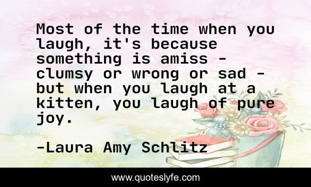 Most of the time when you laugh, it's because something is amiss - clumsy or wrong or sad - but when you laugh at a kitten, you laugh of pure joy.