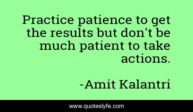 Practice patience to get the results but don't be much patient to take actions.