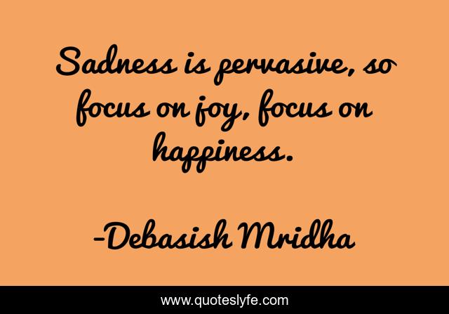 Sadness is pervasive, so focus on joy, focus on happiness.