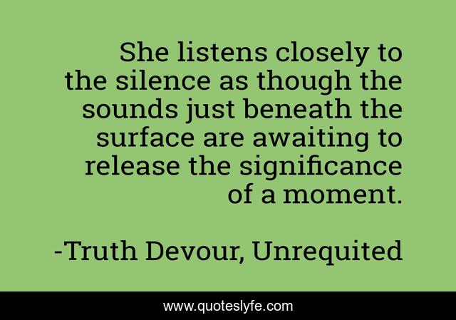 She listens closely to the silence as though the sounds just beneath the surface are awaiting to release the significance of a moment.