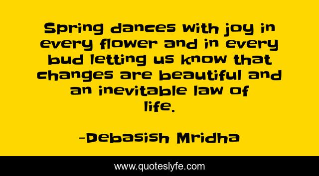 Spring dances with joy in every flower and in every bud letting us know that changes are beautiful and an inevitable law of life.