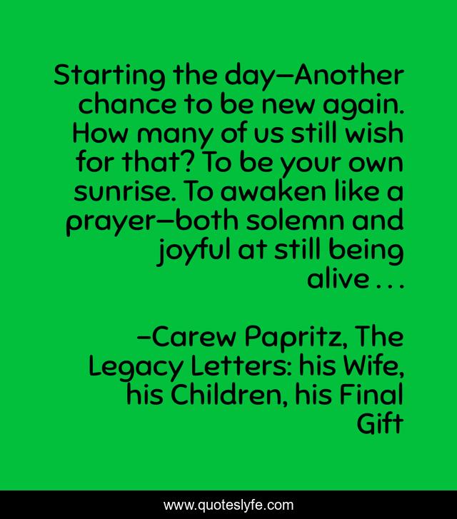 Starting the day—Another chance to be new again. How many of us still wish for that? To be your own sunrise. To awaken like a prayer—both solemn and joyful at still being alive . . .