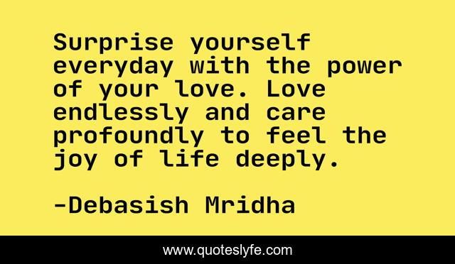 Surprise yourself everyday with the power of your love. Love endlessly and care profoundly to feel the joy of life deeply.