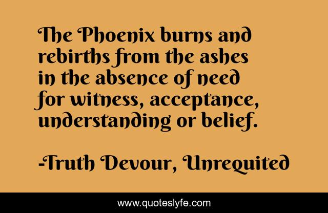 The Phoenix burns and rebirths from the ashes in the absence of need for witness, acceptance, understanding or belief.