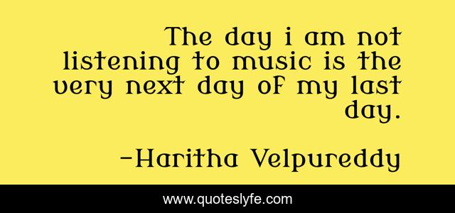 The day i am not listening to music is the very next day of my last day.