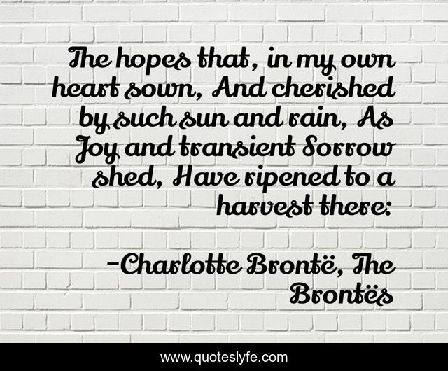 The hopes that, in my own heart sown, And cherished by such sun and rain, As Joy and transient Sorrow shed, Have ripened to a harvest there: