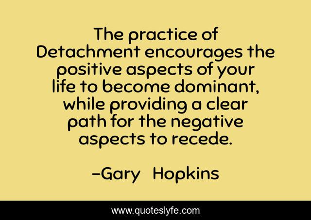 The practice of Detachment encourages the positive aspects of your life to become dominant, while providing a clear path for the negative aspects to recede.
