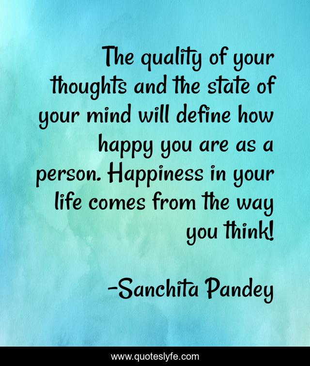 The quality of your thoughts and the state of your mind will define how happy you are as a person. Happiness in your life comes from the way you think!