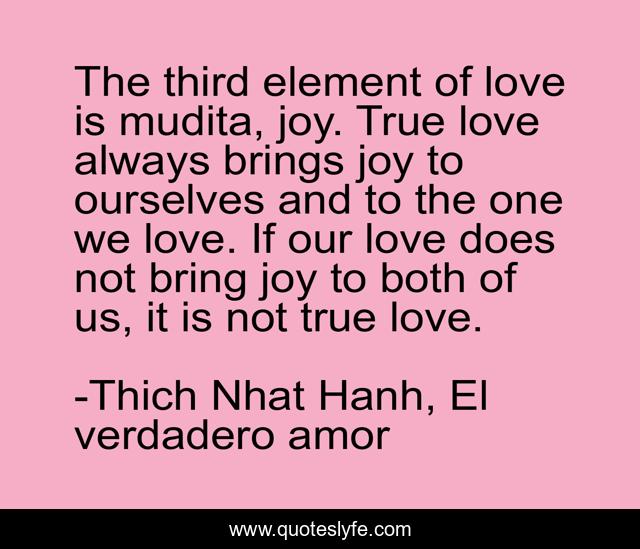 The third element of love is mudita, joy. True love always brings joy to ourselves and to the one we love. If our love does not bring joy to both of us, it is not true love.
