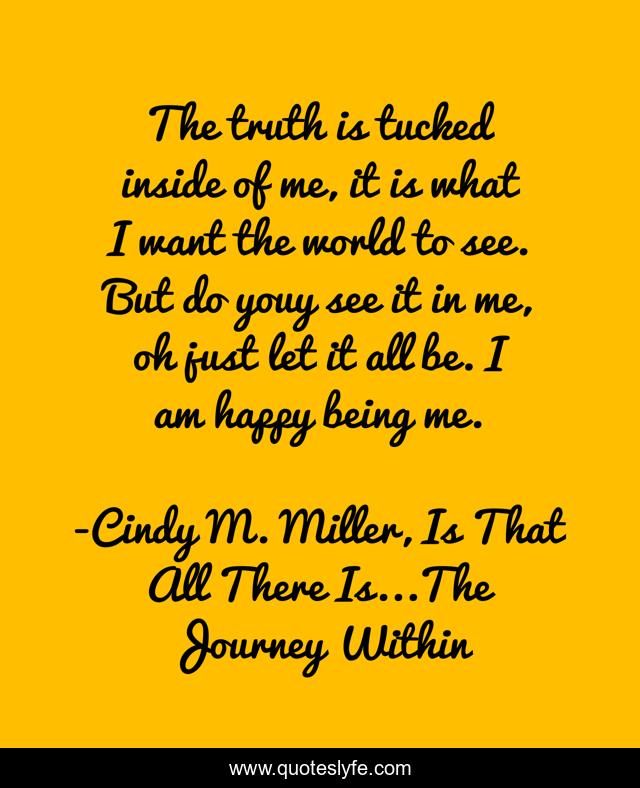 The truth is tucked inside of me, it is what I want the world to see. But do youy see it in me, oh just let it all be. I am happy being me.
