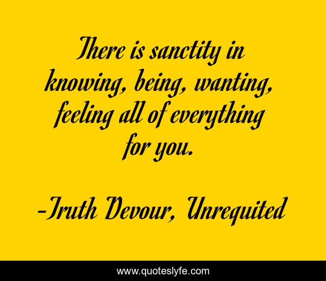 There is sanctity in knowing, being, wanting, feeling all of everything for you.