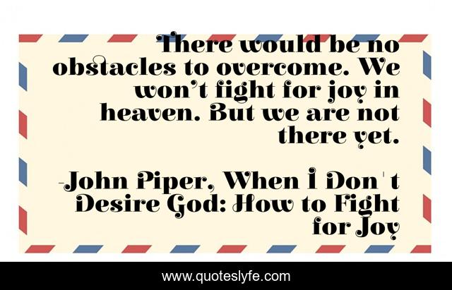 There would be no obstacles to overcome. We won’t fight for joy in heaven. But we are not there yet.