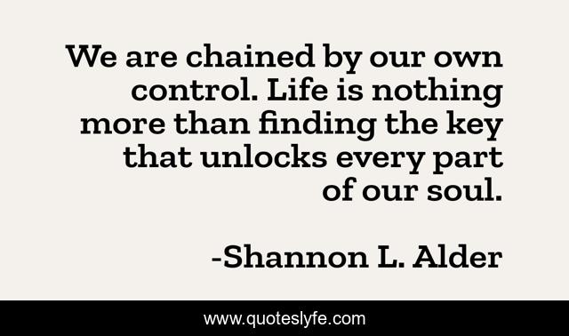 We are chained by our own control. Life is nothing more than finding the key that unlocks every part of our soul.