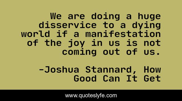 We are doing a huge disservice to a dying world if a manifestation of the joy in us is not coming out of us.