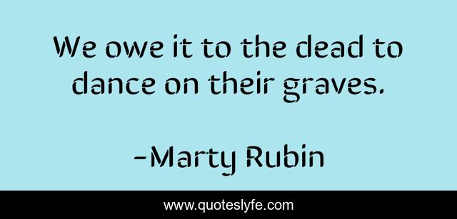 We owe it to the dead to dance on their graves.