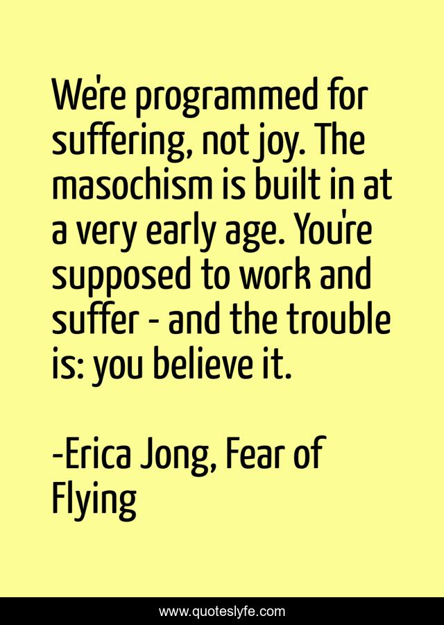 We're programmed for suffering, not joy. The masochism is built in at a very early age. You're supposed to work and suffer - and the trouble is: you believe it.