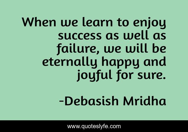 When we learn to enjoy success as well as failure, we will be eternally happy and joyful for sure.