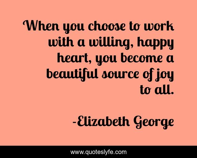 When you choose to work with a willing, happy heart, you become a beautiful source of joy to all.
