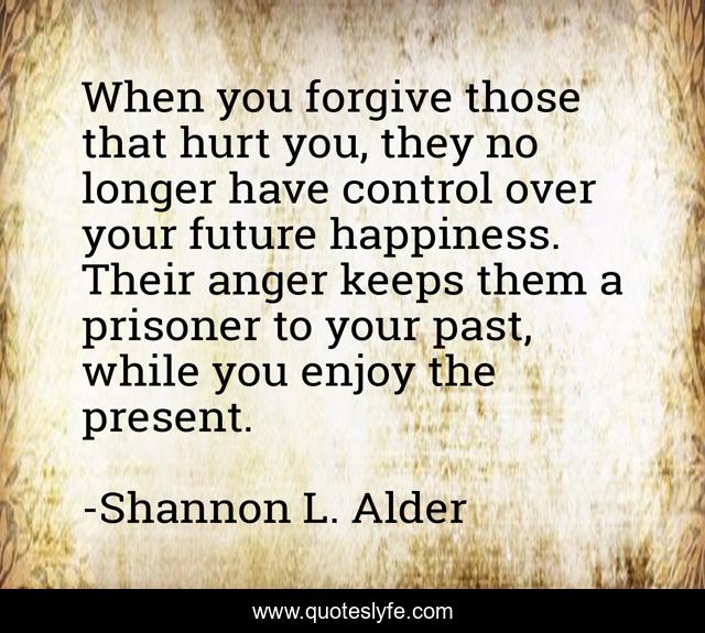 When you forgive those that hurt you, they no longer have control over your future happiness. Their anger keeps them a prisoner to your past, while you enjoy the present.