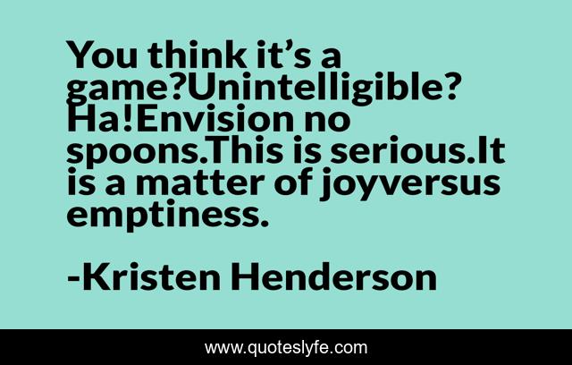 You think it’s a game?Unintelligible? Ha!Envision no spoons.This is serious.It is a matter of joyversus emptiness.