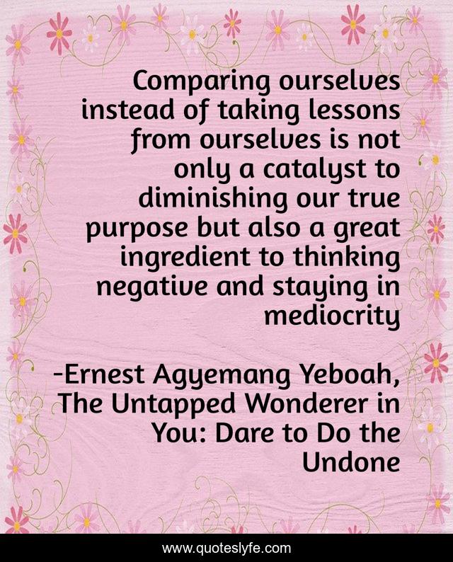 Comparing ourselves instead of taking lessons from ourselves is not only a catalyst to diminishing our true purpose but also a great ingredient to thinking negative and staying in mediocrity