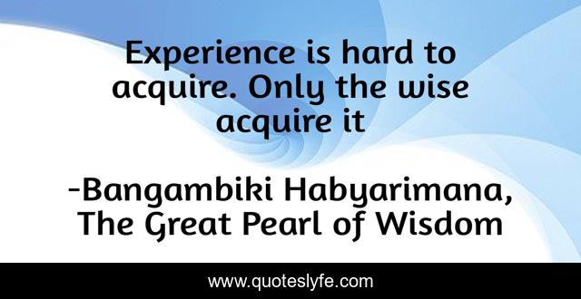 Experience is hard to acquire. Only the wise acquire it
