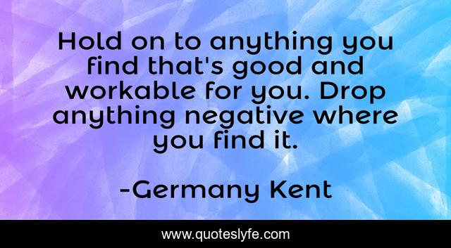 Hold on to anything you find that's good and workable for you. Drop anything negative where you find it.