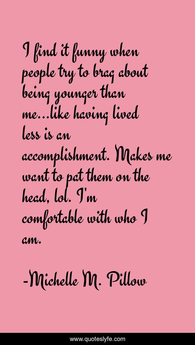 I find it funny when people try to brag about being younger than me...like having lived less is an accomplishment. Makes me want to pat them on the head, lol. I'm comfortable with who I am.