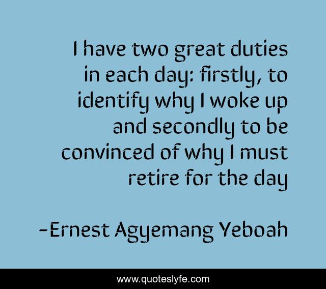 I have two great duties in each day: firstly, to identify why I woke up and secondly to be convinced of why I must retire for the day
