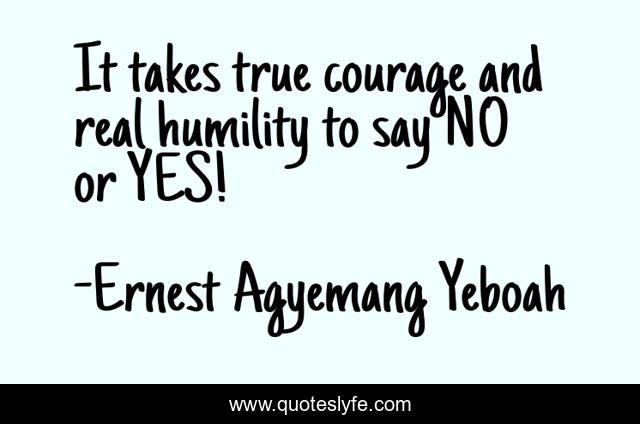 It takes true courage and real humility to say NO or YES!