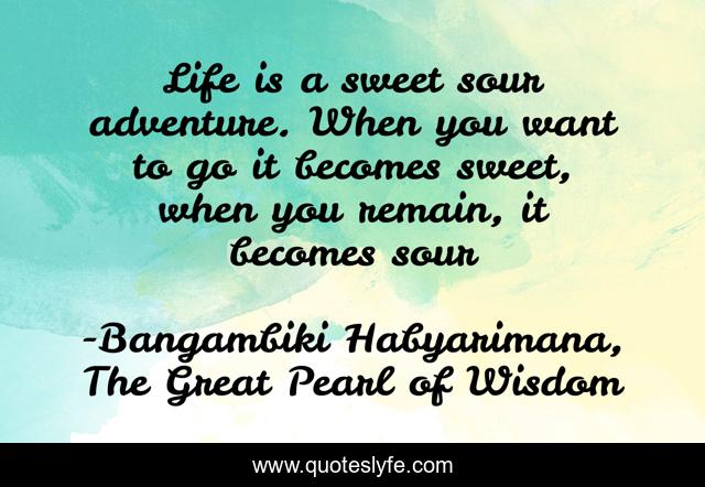 Life is a sweet sour adventure. When you want to go it becomes sweet, when you remain, it becomes sour