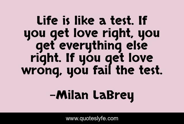 Life is like a test. If you get love right, you get everything else right. If you get love wrong, you fail the test.