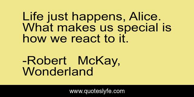 Life just happens, Alice. What makes us special is how we react to it.