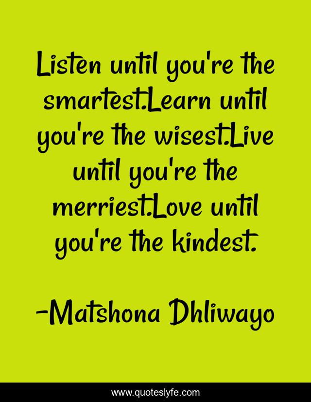 Listen until you're the smartest.Learn until you're the wisest.Live until you're the merriest.Love until you're the kindest.