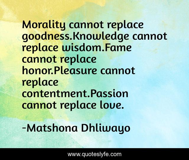 Morality cannot replace goodness.Knowledge cannot replace wisdom.Fame cannot replace honor.Pleasure cannot replace contentment.Passion cannot replace love.