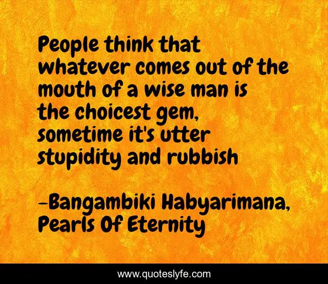 People think that whatever comes out of the mouth of a wise man is the choicest gem, sometime it's utter stupidity and rubbish