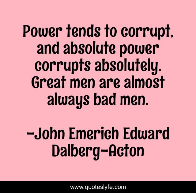 Power tends to corrupt, and absolute power corrupts absolutely. Great men are almost always bad men.