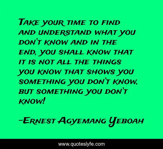 Take your time to find and understand what you don’t know and in the end, you shall know that it is not all the things you know that shows you something you don’t know, but something you don’t know!