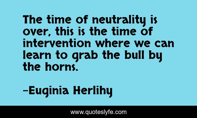 The time of neutrality is over, this is the time of intervention where we can learn to grab the bull by the horns.